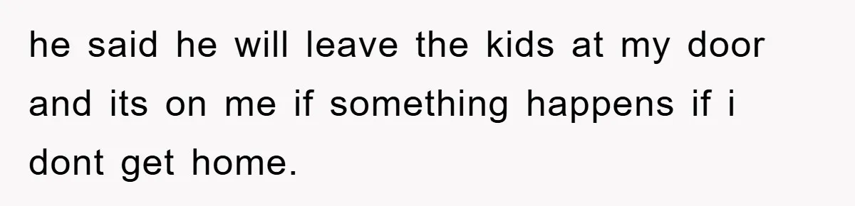 he said he will leave the kids at my door and its on me if something happens if i dont get home.