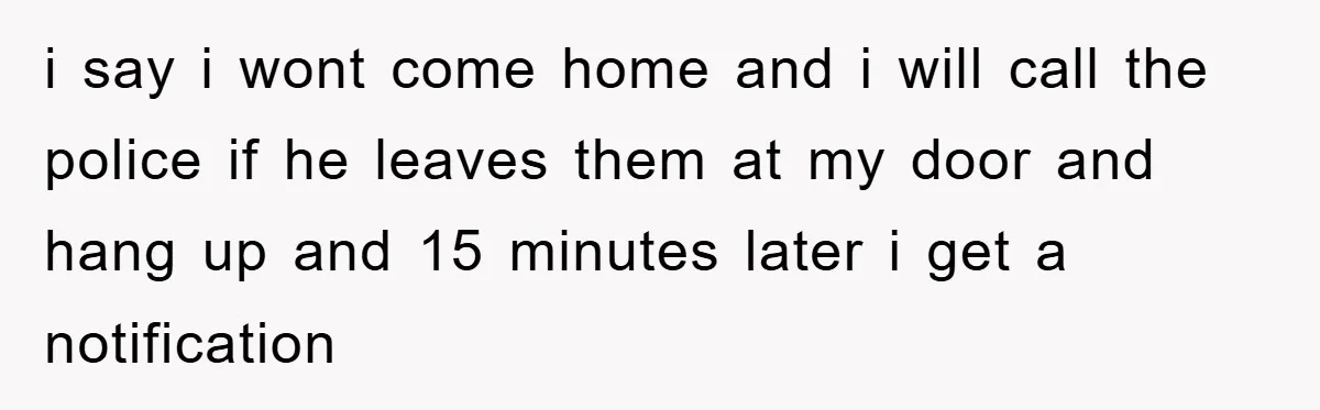 i say i wont come home and i will call the police if he leaves them at my door and hang up and 15 minutes later i get a notification