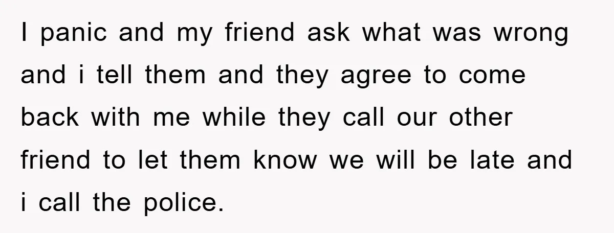 I panic and my friend ask what was wrong and i tell them and they agree to come back with me while they call our other friend to let them...