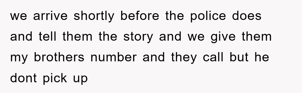 we arrive shortly before the police does and tell them the story and we give them my brothers number and they call but he dont pick up