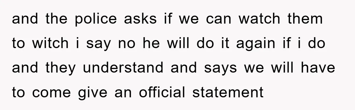 and the police asks if we can watch them to witch i say no he will do it again if i do and they understand and says we will have...
