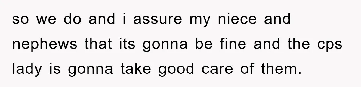 so we do and i assure my niece and nephews that its gonna be fine and the cps lady is gonna take good care of them.