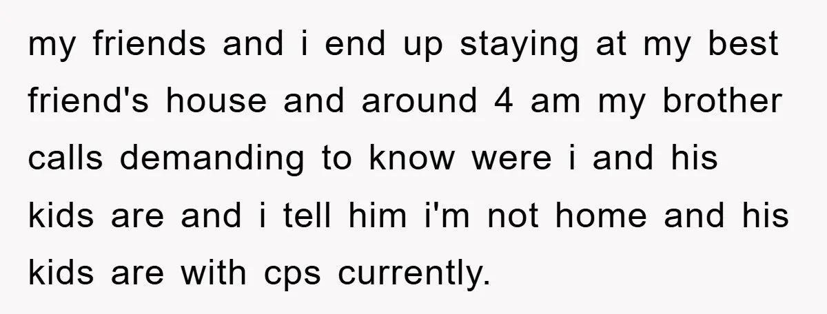 my friends and i end up staying at my best friend's house and around 4 am my brother calls demanding to know were i and his kids are and i...