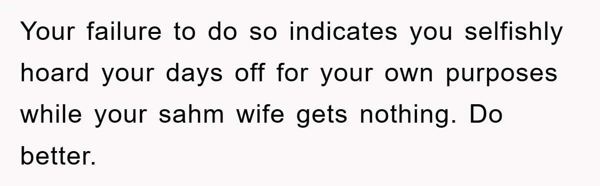 Man Admits He Botched Mother's Day, Then Gets Mad When Wife Retaliates Your failure to do so indicates you selfishly hoard your days off for your own purposes while your sahm wife gets nothing. Do better.