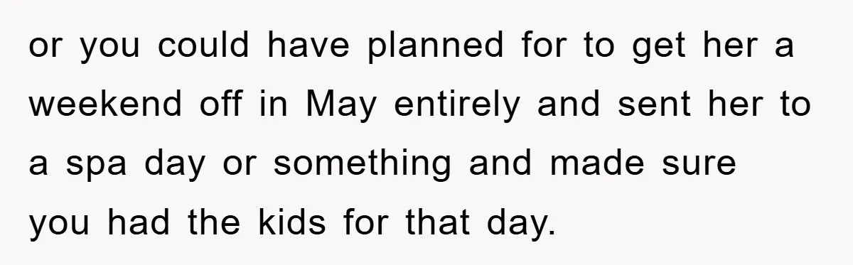 Man Admits He Botched Mother's Day, Then Gets Mad When Wife Retaliates or you could have planned for to get her a weekend off in May entirely and sent her to a spa day or something and made sure you had the...