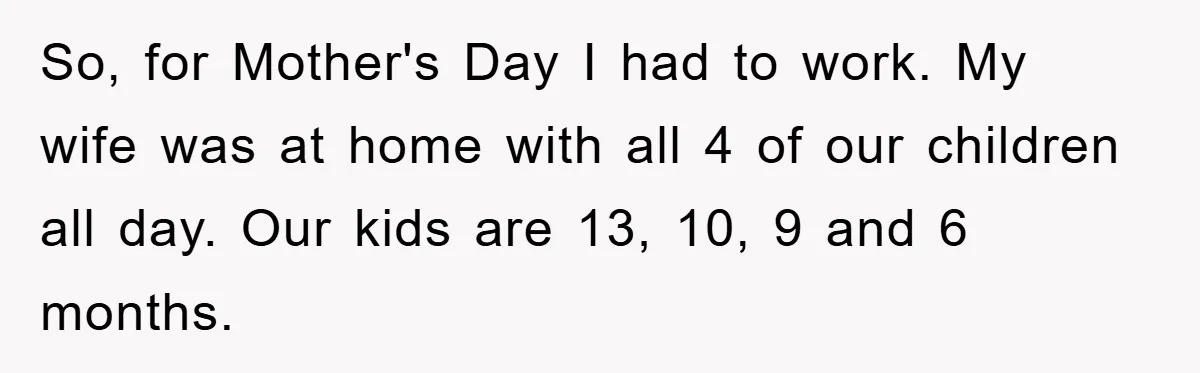 Man Admits He Botched Mother's Day, Then Gets Mad When Wife Retaliates So, for Mother's Day I had to work. My wife was at home with all 4 of our children all day. Our kids are 13, 10, 9 and 6 months.