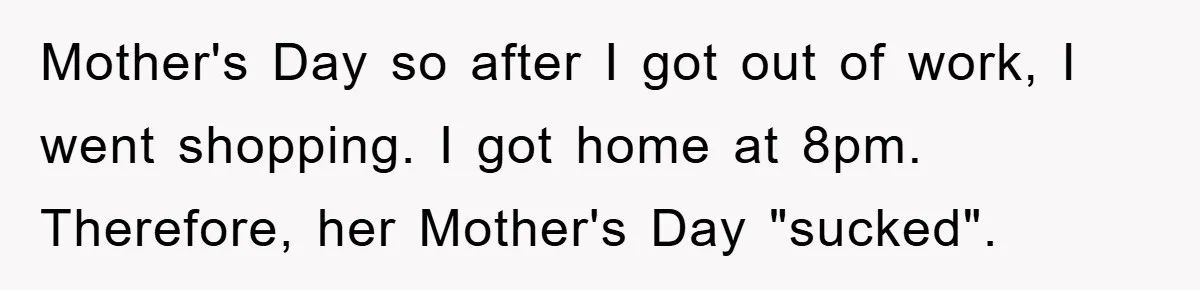 Man Admits He Botched Mother's Day, Then Gets Mad When Wife Retaliates Mother's Day so after I got out of work, I went shopping. I got home at 8pm. Therefore, her Mother's Day "sucked".