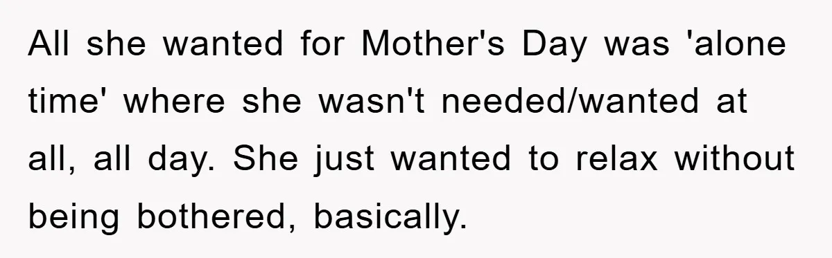 Man Admits He Botched Mother's Day, Then Gets Mad When Wife Retaliates All she wanted for Mother's Day was 'alone time' where she wasn't needed/wanted at all, all day. She just wanted to relax without being bothered, basically.