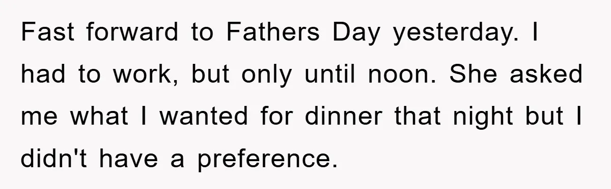 Man Admits He Botched Mother's Day, Then Gets Mad When Wife Retaliates Fast forward to Fathers Day yesterday. I had to work, but only until noon. She asked me what I wanted for dinner that night but I didn't have a preference.