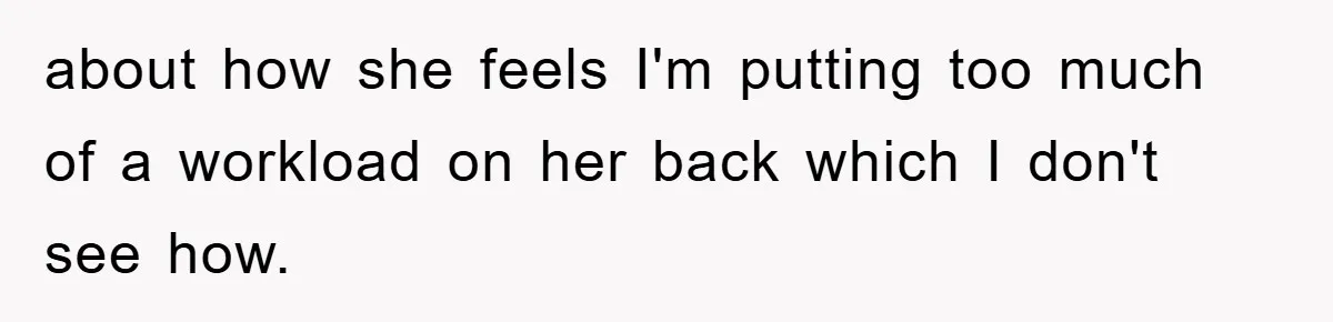 about how she feels I'm putting too much of a workload on her back which I don't see how.