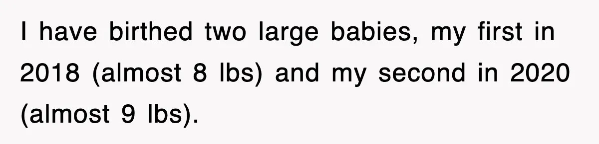I have birthed two large babies, my first in 2018 (almost 8 lbs) and my second in 2020 (almost 9 lbs).