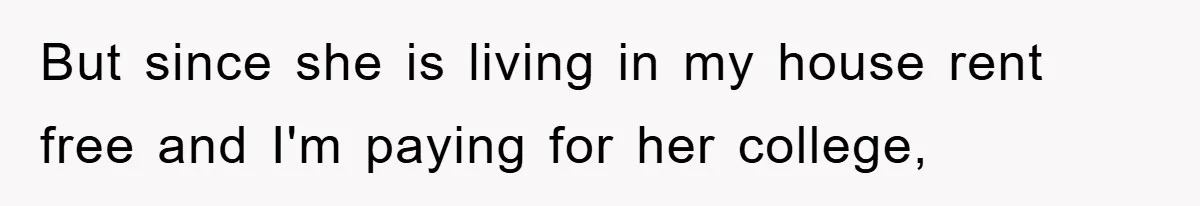 But since she is living in my house rent free and I'm paying for her college,