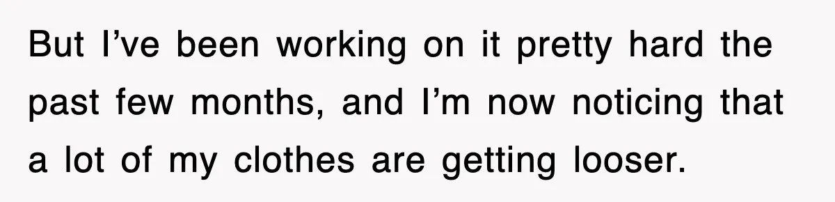 But I’ve been working on it pretty hard the past few months, and I’m now noticing that a lot of my clothes are getting looser.