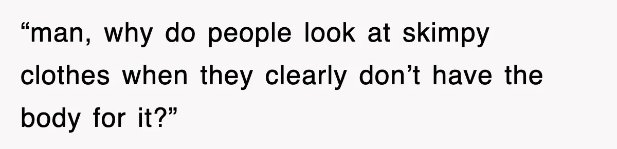 “man, why do people look at skimpy clothes when they clearly don’t have the body for it?”