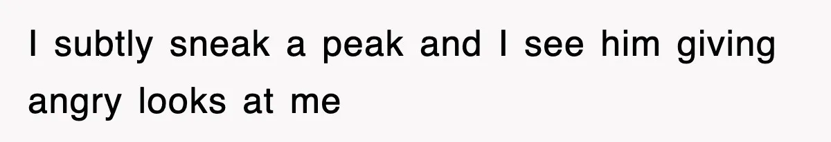 I subtly sneak a peak and I see him giving angry looks at me