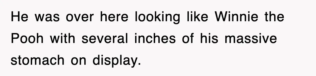 He was over here looking like Winnie the Pooh with several inches of his massive stomach on display.