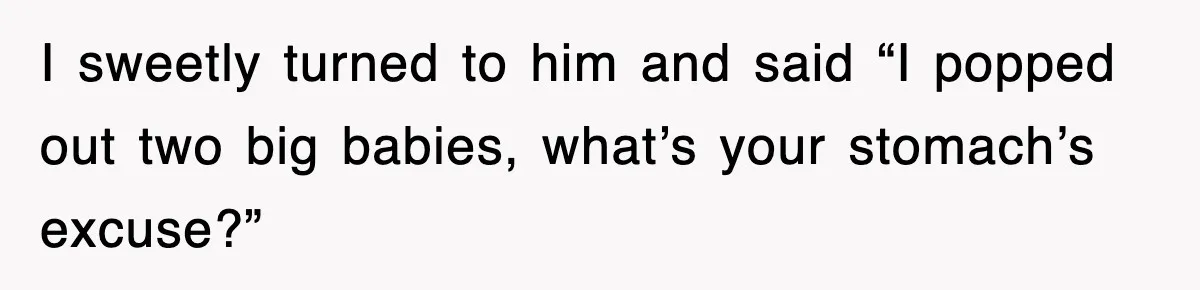 I sweetly turned to him and said “I popped out two big babies, what’s your stomach’s excuse?”