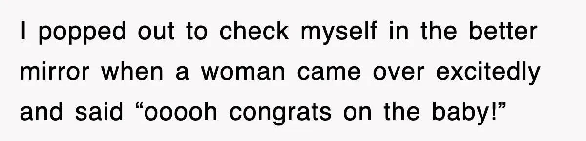 I popped out to check myself in the better mirror when a woman came over excitedly and said “ooooh congrats on the baby!”