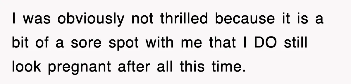 I was obviously not thrilled because it is a bit of a sore spot with me that I DO still look pregnant after all this time.