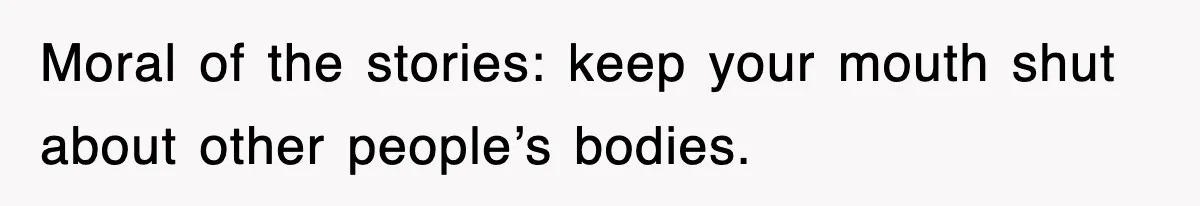 Moral of the stories: keep your mouth shut about other people’s bodies.