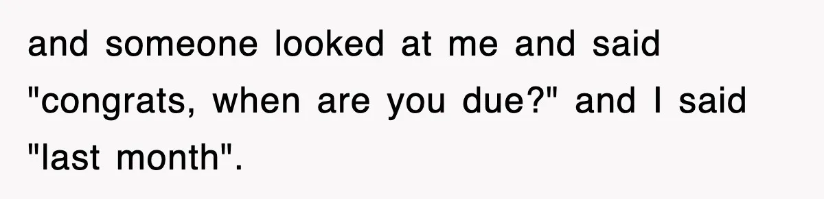 and someone looked at me and said "congrats, when are you due?" and I said "last month".