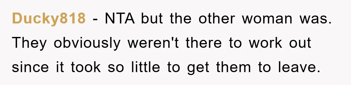 Ducky818 - NTA but the other woman was. They obviously weren't there to work out since it took so little to get them to leave.