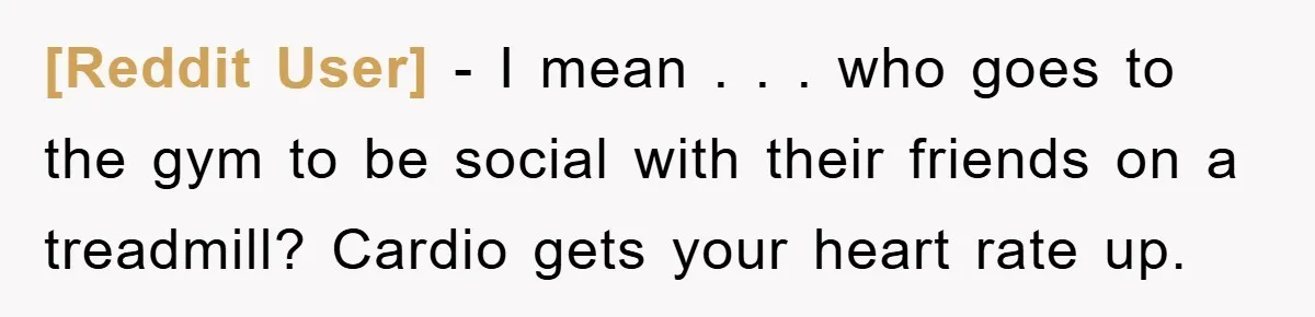 [Reddit User] - I mean . . . who goes to the gym to be social with their friends on a treadmill? Cardio gets your heart rate up.