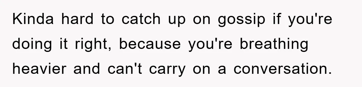 Kinda hard to catch up on gossip if you're doing it right, because you're breathing heavier and can't carry on a conversation.