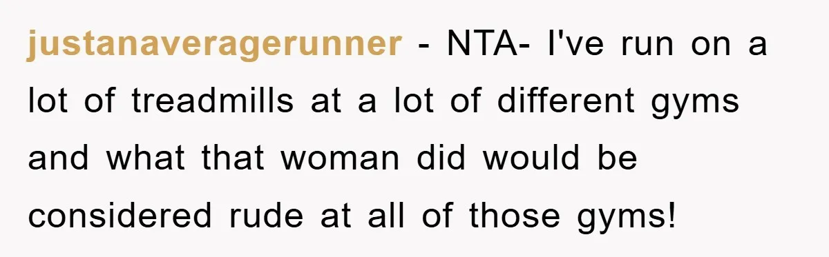 justanaveragerunner - NTA- I've run on a lot of treadmills at a lot of different gyms and what that woman did would be considered rude at all of those gyms!