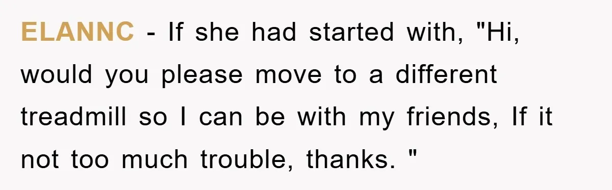 ELANNC - If she had started with, "Hi, would you please move to a different treadmill so I can be with my friends, If it not too much trouble, thanks....