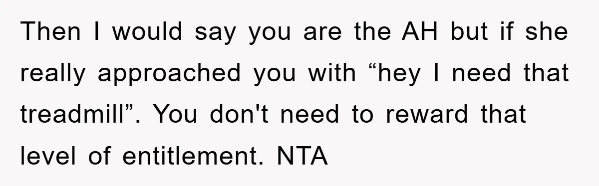 Then I would say you are the AH but if she really approached you with “hey I need that treadmill”. You don't need to reward that level of entitlement. NTA