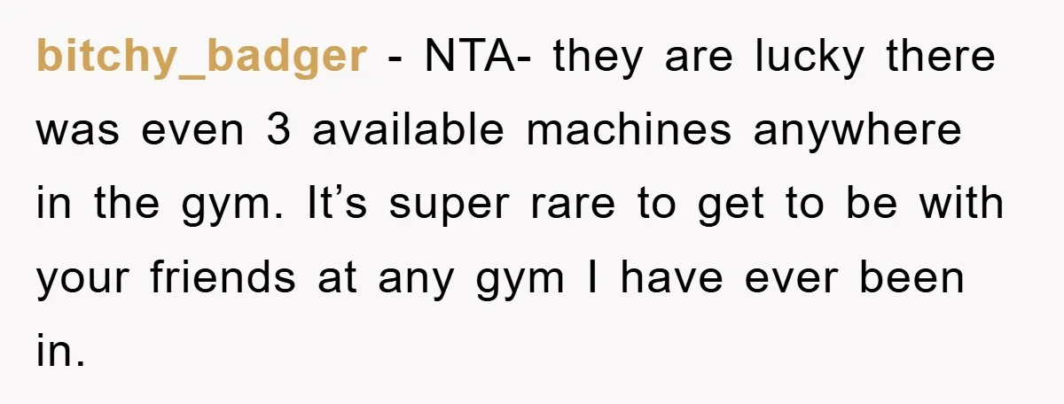 bitchy_badger - NTA- they are lucky there was even 3 available machines anywhere in the gym. It’s super rare to get to be with your friends at any gym I...