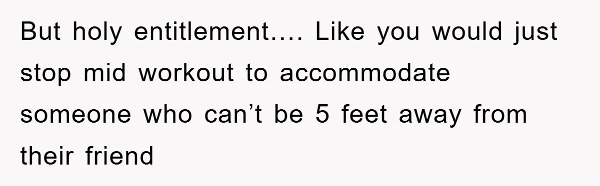 But holy entitlement…. Like you would just stop mid workout to accommodate someone who can’t be 5 feet away from their friend