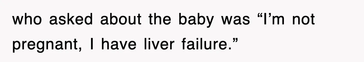 who asked about the baby was “I’m not pregnant, I have liver failure.”