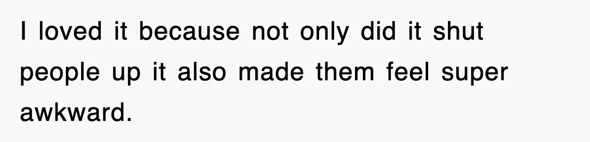 I loved it because not only did it shut people up it also made them feel super awkward.