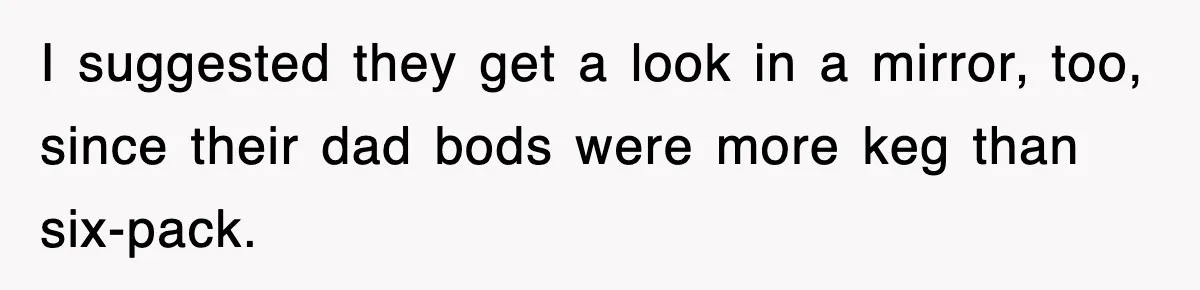 I suggested they get a look in a mirror, too, since their dad bods were more keg than six-pack.
