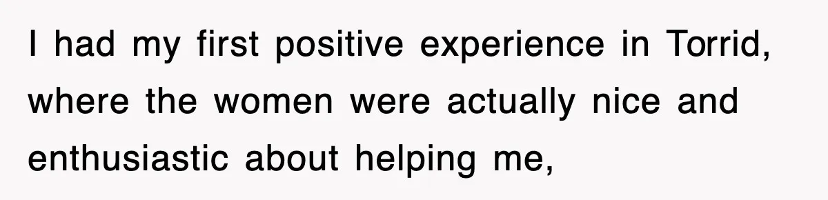 I had my first positive experience in Torrid, where the women were actually nice and enthusiastic about helping me,
