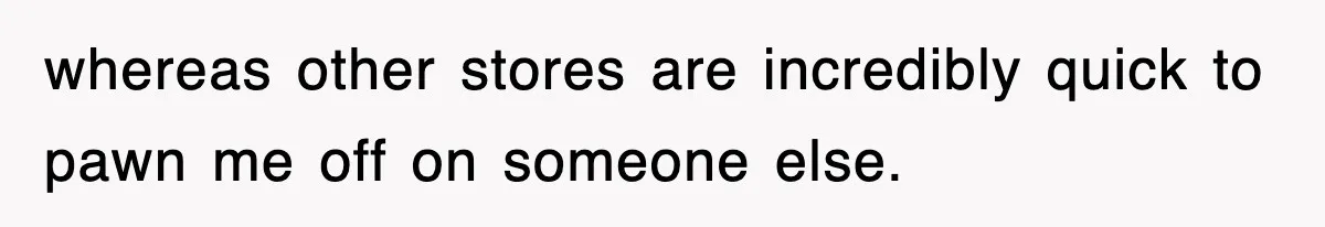 whereas other stores are incredibly quick to pawn me off on someone else.