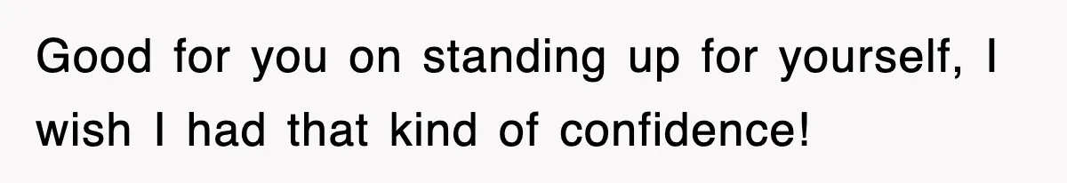 Good for you on standing up for yourself, I wish I had that kind of confidence!