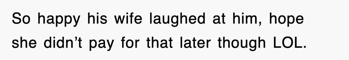 So happy his wife laughed at him, hope she didn’t pay for that later though LOL.