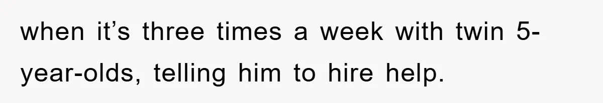 when it’s three times a week with twin 5-year-olds, telling him to hire help.