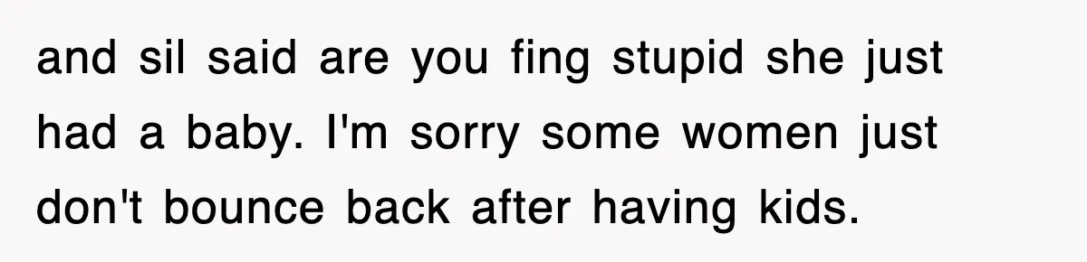 and sil said are you fing stupid she just had a baby. I'm sorry some women just don't bounce back after having kids.