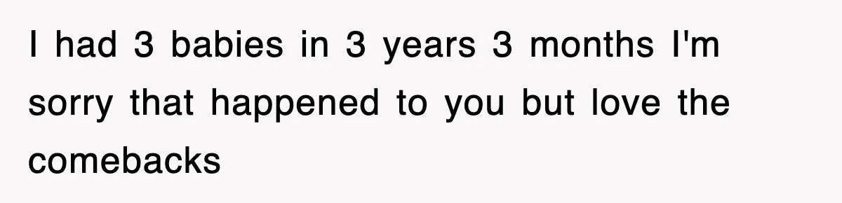 I had 3 babies in 3 years 3 months I'm sorry that happened to you but love the comebacks