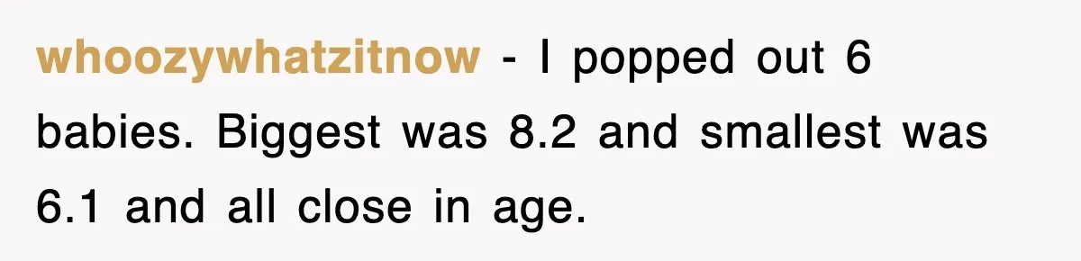 whoozywhatzitnow − I popped out 6 babies. Biggest was 8.2 and smallest was 6.1 and all close in age.