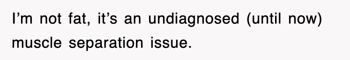 I’m not fat, it’s an undiagnosed (until now) muscle separation issue.