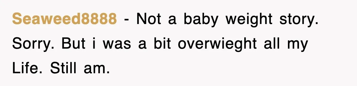 Seaweed8888 − Not a baby weight story. Sorry. But i was a bit overwieght all my Life. Still am.