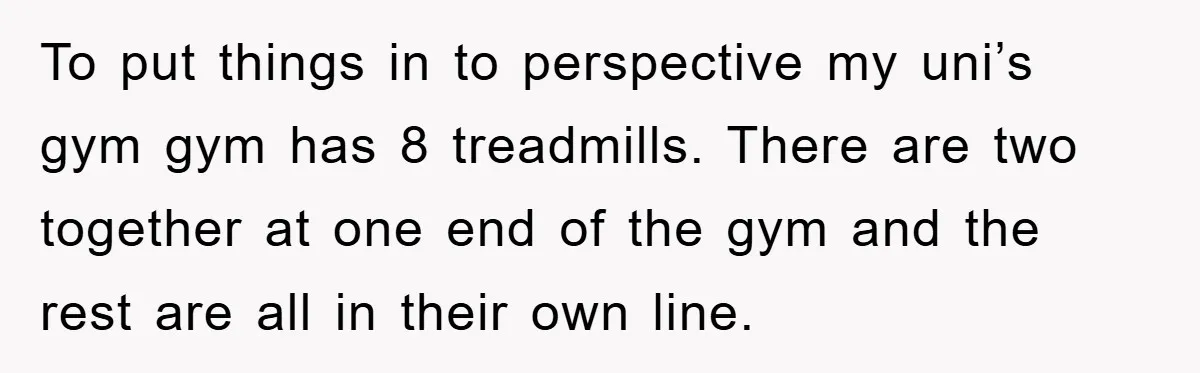 To put things in to perspective my uni’s gym gym has 8 treadmills. There are two together at one end of the gym and the rest are all in their...