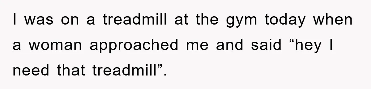 I was on a treadmill at the gym today when a woman approached me and said “hey I need that treadmill”.