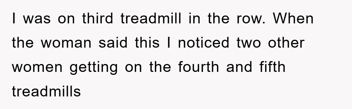 I was on third treadmill in the row. When the woman said this I noticed two other women getting on the fourth and fifth treadmills