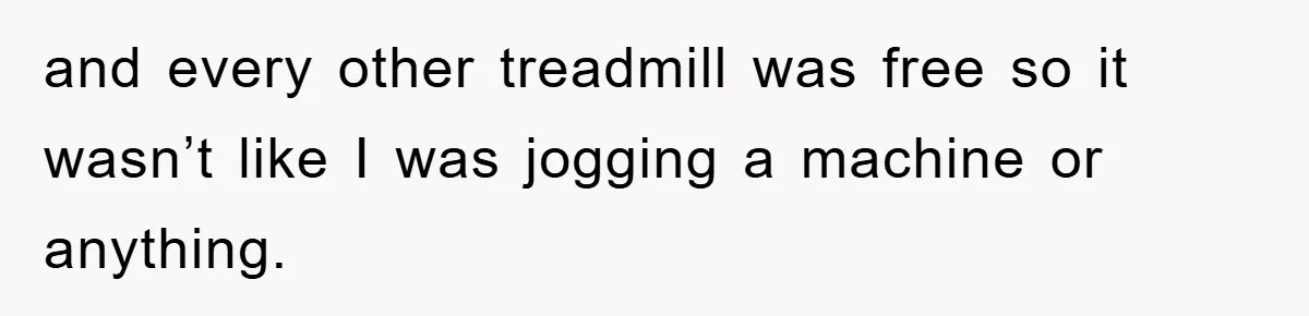 and every other treadmill was free so it wasn’t like I was jogging a machine or anything.